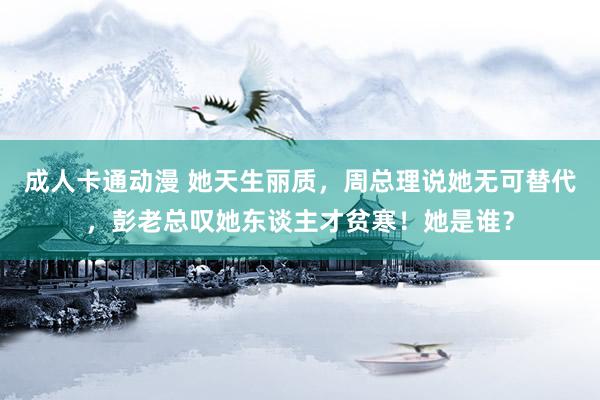 成人卡通动漫 她天生丽质，周总理说她无可替代，彭老总叹她东谈主才贫寒！她是谁？