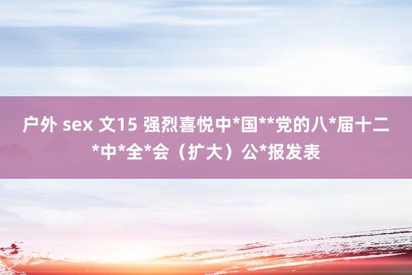 户外 sex 文15 强烈喜悦中*国**党的八*届十二*中*全*会（扩大）公*报发表