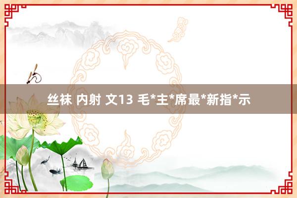 丝袜 内射 文13 毛*主*席最*新指*示