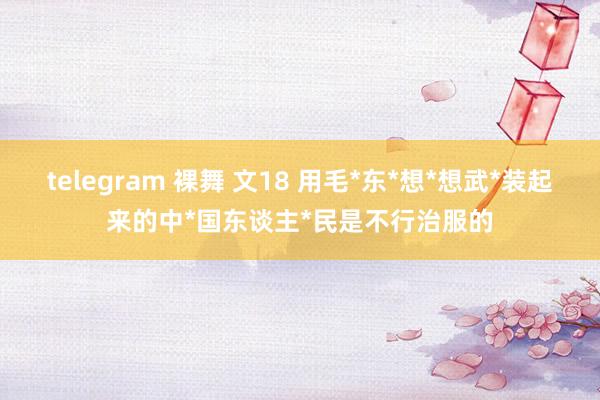 telegram 裸舞 文18 用毛*东*想*想武*装起来的中*国东谈主*民是不行治服的