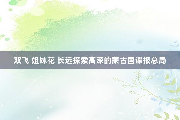 双飞 姐妹花 长远探索高深的蒙古国谍报总局