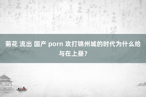 菊花 流出 国产 porn 攻打锦州城的时代为什么给与在上昼？