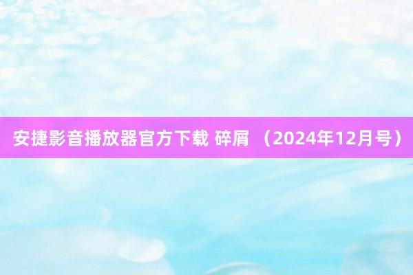 安捷影音播放器官方下载 碎屑 （2024年12月号）