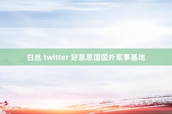 白丝 twitter 好意思国国外军事基地