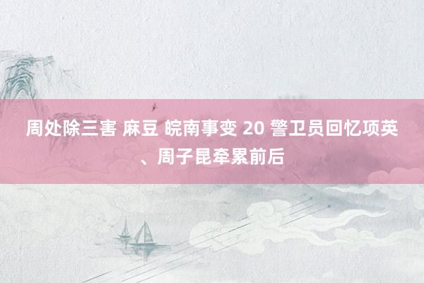周处除三害 麻豆 皖南事变 20 警卫员回忆项英、周子昆牵累前后