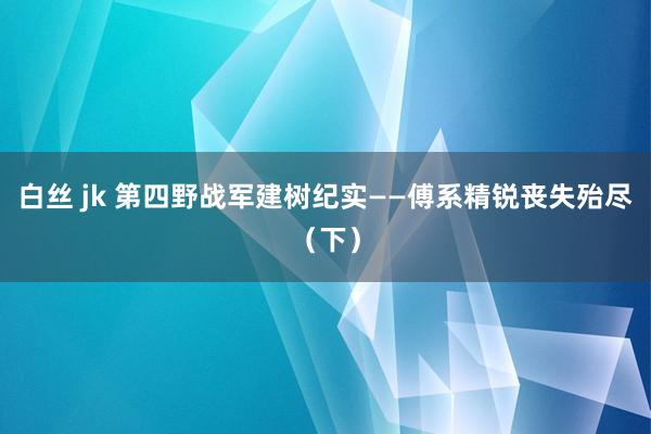 白丝 jk 第四野战军建树纪实——傅系精锐丧失殆尽（下）