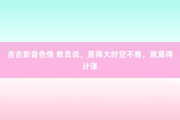 吉吉影音色情 教员说，莫得大时空不雅，就莫得计谋