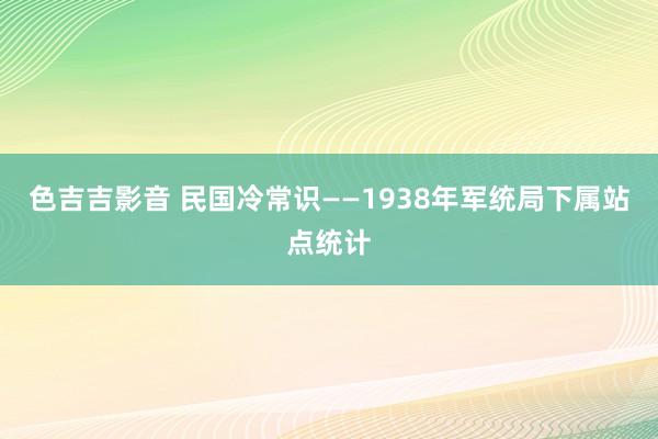 色吉吉影音 民国冷常识——1938年军统局下属站点统计