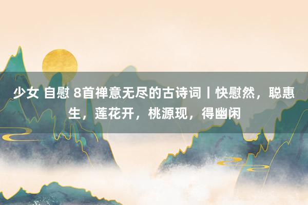 少女 自慰 8首禅意无尽的古诗词丨快慰然，聪惠生，莲花开，桃源现，得幽闲