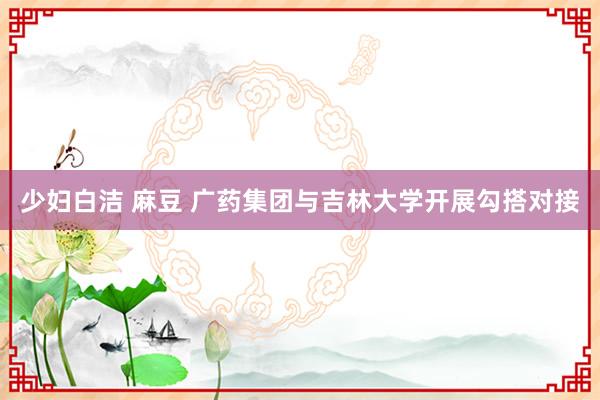 少妇白洁 麻豆 广药集团与吉林大学开展勾搭对接