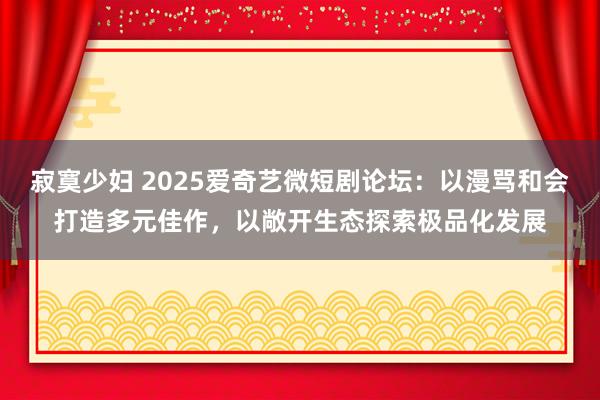 寂寞少妇 2025爱奇艺微短剧论坛：以漫骂和会打造多元佳作，以敞开生态探索极品化发展