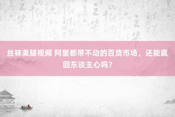 丝袜美腿视频 阿里都带不动的百货市场，还能赢回东谈主心吗？