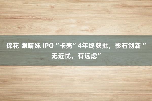 探花 眼睛妹 IPO“卡壳”4年终获批，影石创新“无近忧，有远虑”