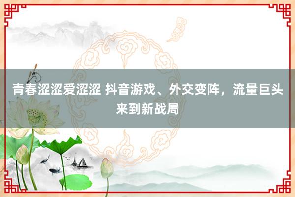 青春涩涩爱涩涩 抖音游戏、外交变阵，流量巨头来到新战局