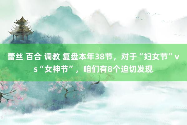 蕾丝 百合 调教 复盘本年38节，对于“妇女节”vs“女神节”，咱们有8个迫切发现