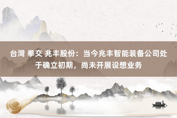 台灣 拳交 兆丰股份：当今兆丰智能装备公司处于确立初期，尚未开展设想业务