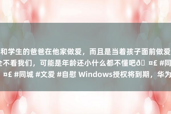 和学生的爸爸在他家做爱，而且是当着孩子面前做爱，太刺激了，孩子完全不看我们，可能是年龄还小什么都不懂吧🤣 #同城 #文爱 #自慰 Windows授权将到期，华为PC或别辟门户
