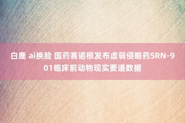 白鹿 ai换脸 国药赛诺根发布虚弱侵略药SRN-901临床前动物现实要道数据