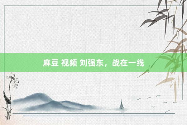 麻豆 视频 刘强东，战在一线