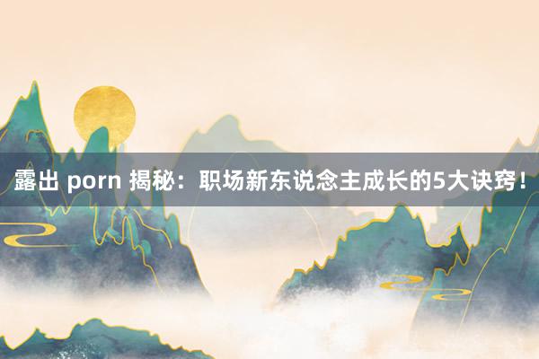 露出 porn 揭秘：职场新东说念主成长的5大诀窍！